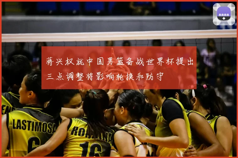蒋兴权就中国男篮备战世界杯提出三点调整将影响轮换和防守