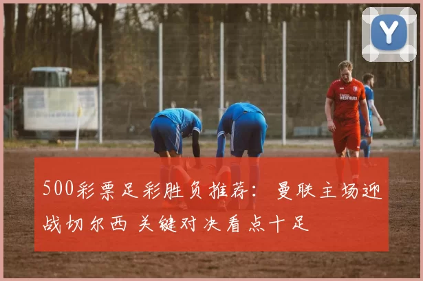 500彩票足彩胜负推荐：曼联主场迎战切尔西 关键对决看点十足
