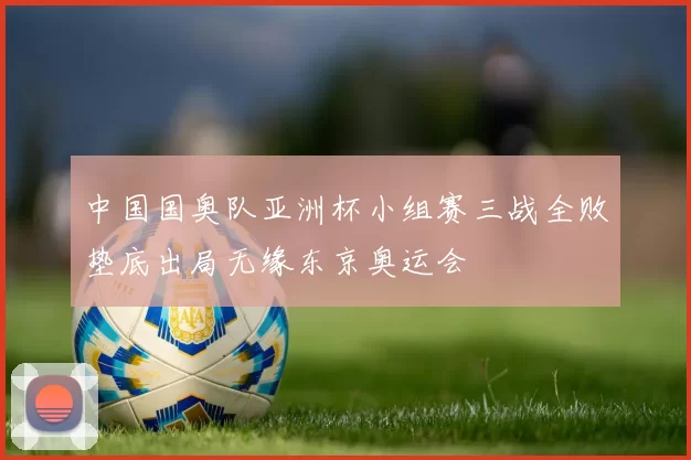 中国国奥队亚洲杯小组赛三战全败垫底出局无缘东京奥运会