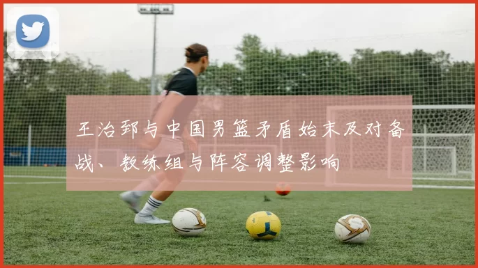 王治郅与中国男篮矛盾始末及对备战、教练组与阵容调整影响