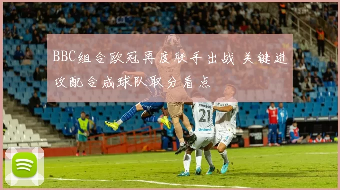 BBC组合欧冠再度联手出战 关键进攻配合成球队取分看点