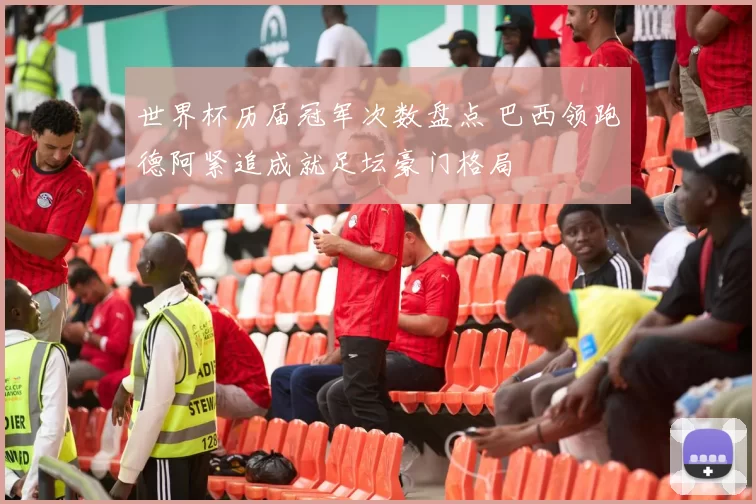 世界杯历届冠军次数盘点 巴西领跑德阿紧追成就足坛豪门格局