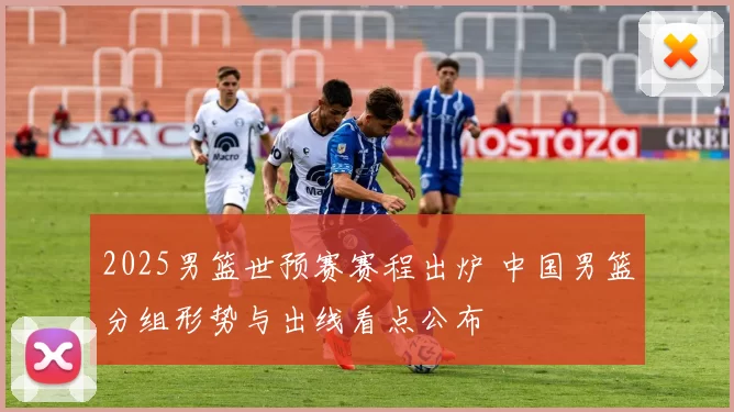 2025男篮世预赛赛程出炉 中国男篮分组形势与出线看点公布