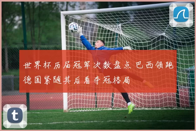 世界杯历届冠军次数盘点 巴西领跑德国紧随其后看夺冠格局