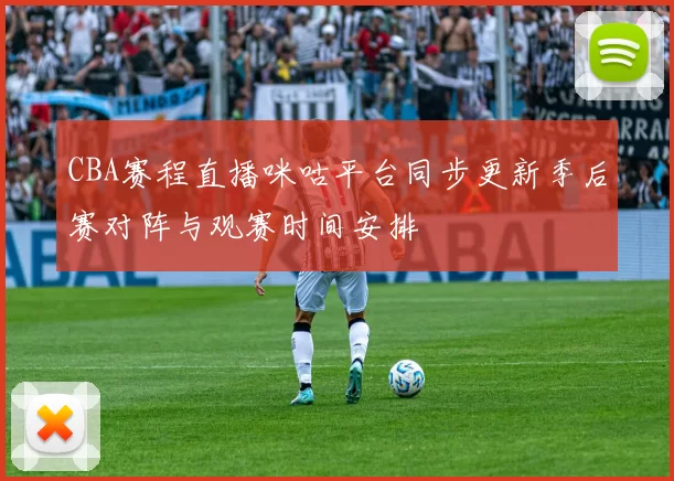 CBA赛程直播咪咕平台同步更新季后赛对阵与观赛时间安排