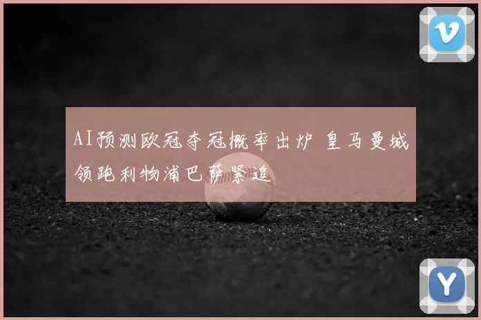 AI预测欧冠夺冠概率出炉 皇马曼城领跑利物浦巴萨紧追