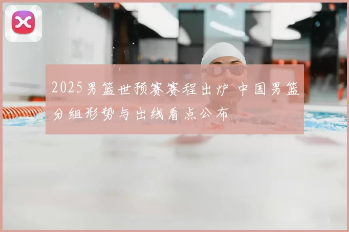 2025男篮世预赛赛程出炉 中国男篮分组形势与出线看点公布