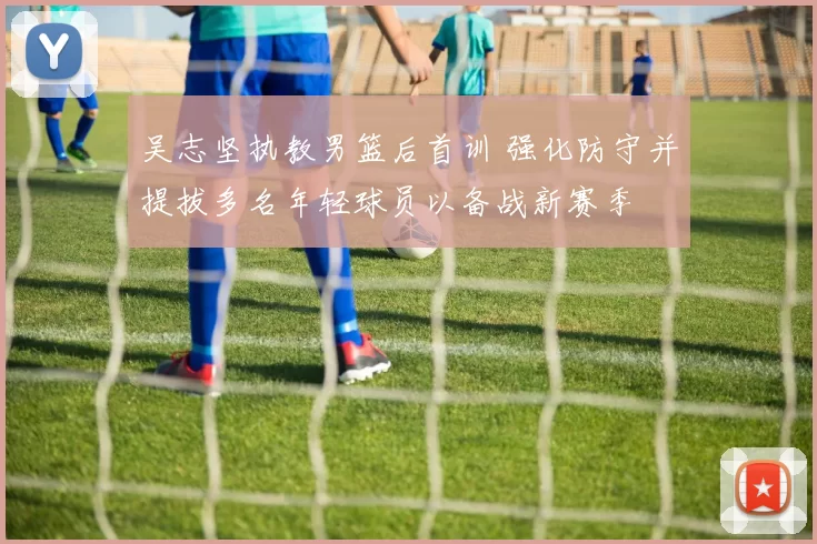 吴志坚执教男篮后首训 强化防守并提拔多名年轻球员以备战新赛季