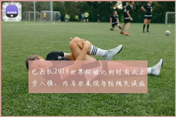 巴西队2018世界杯被比利时淘汰止步八强，内马尔表现与防线失误成焦点