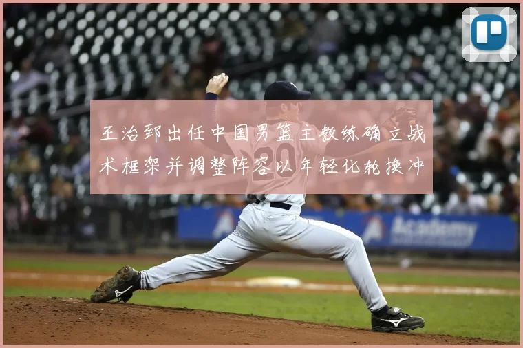 王治郅出任中国男篮主教练确立战术框架并调整阵容以年轻化轮换冲击大赛