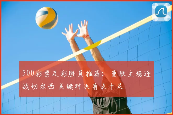 500彩票足彩胜负推荐：曼联主场迎战切尔西 关键对决看点十足