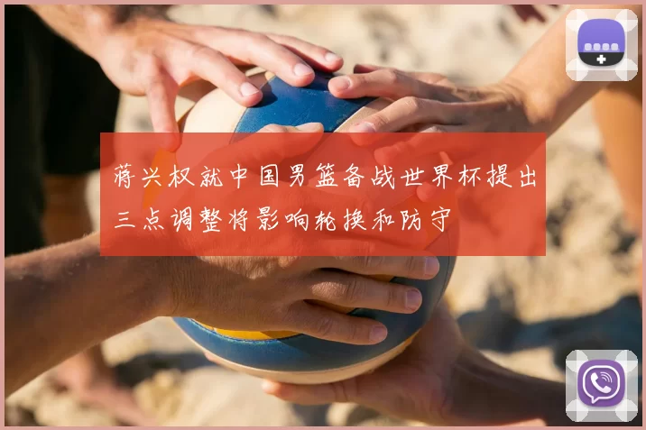 蒋兴权就中国男篮备战世界杯提出三点调整将影响轮换和防守