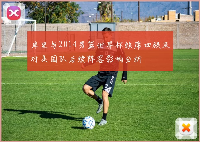 库里与2014男篮世界杯缺席回顾及对美国队后续阵容影响分析