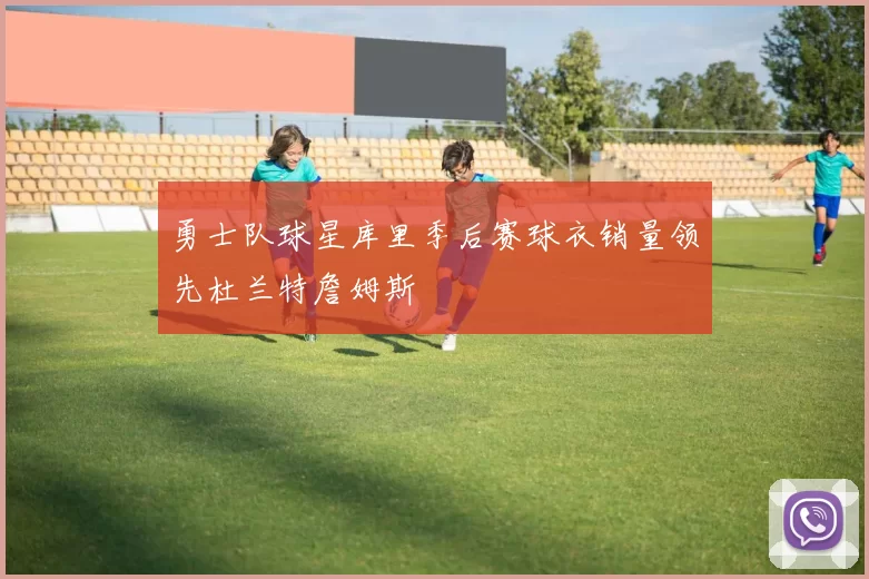 勇士队球星库里季后赛球衣销量领先杜兰特詹姆斯