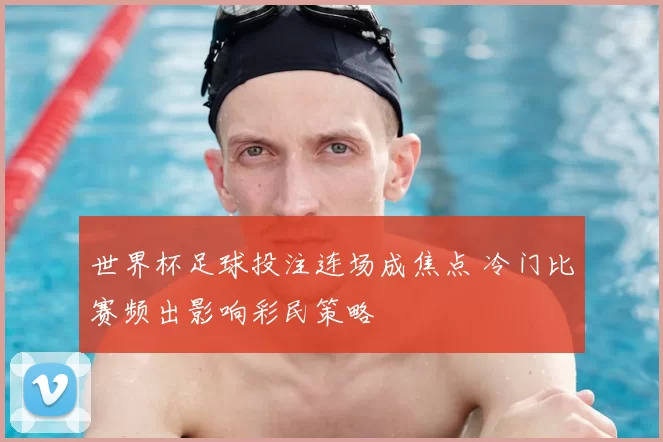 世界杯足球投注连场成焦点 冷门比赛频出影响彩民策略