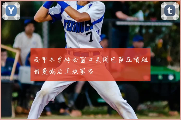 西甲冬季转会窗口关闭巴萨压哨租借曼城后卫坎塞洛