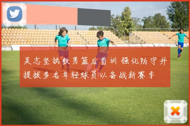 吴志坚执教男篮后首训 强化防守并提拔多名年轻球员以备战新赛季