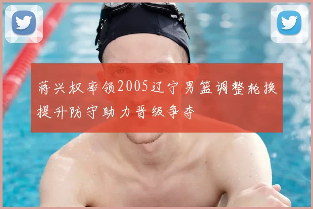 蒋兴权率领2005辽宁男篮调整轮换提升防守助力晋级争夺