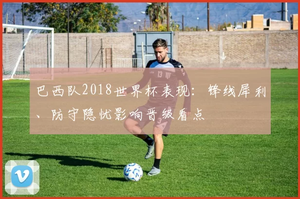 巴西队2018世界杯表现：锋线犀利、防守隐忧影响晋级看点